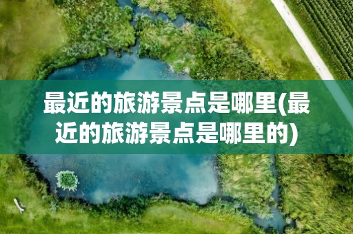 最近的旅游景点是哪里(最近的旅游景点是哪里的)