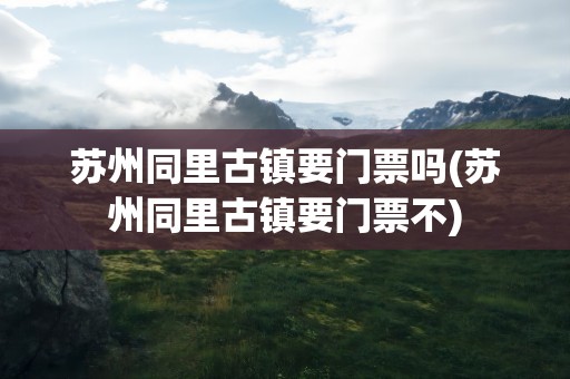 苏州同里古镇要门票吗(苏州同里古镇要门票不)