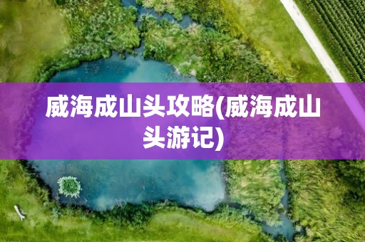 威海成山头攻略(威海成山头游记)