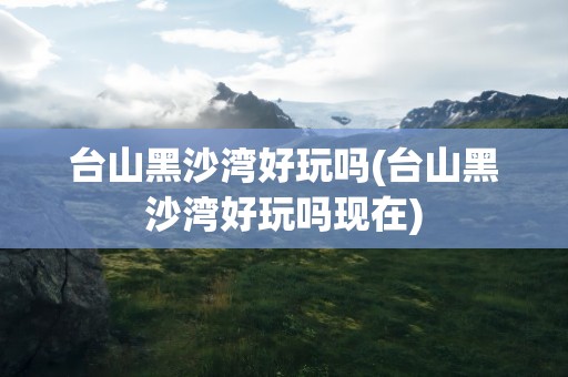 台山黑沙湾好玩吗(台山黑沙湾好玩吗现在)