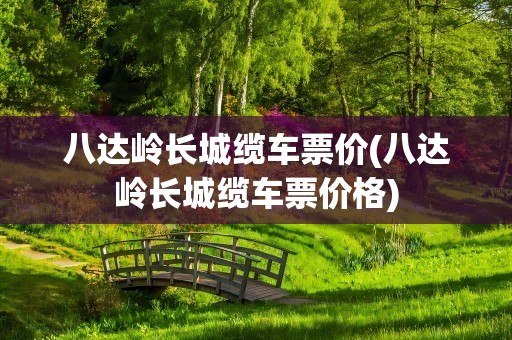 八达岭长城缆车票价(八达岭长城缆车票价格)
