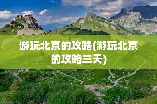 游玩北京的攻略(游玩北京的攻略三天)