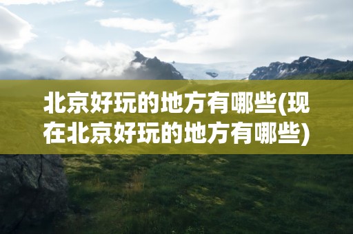 北京好玩的地方有哪些(现在北京好玩的地方有哪些)