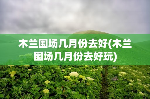 木兰围场几月份去好(木兰围场几月份去好玩)