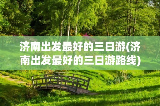 济南出发最好的三日游(济南出发最好的三日游路线)