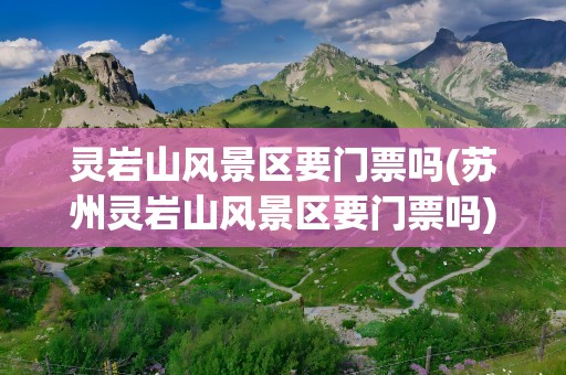 灵岩山风景区要门票吗(苏州灵岩山风景区要门票吗)
