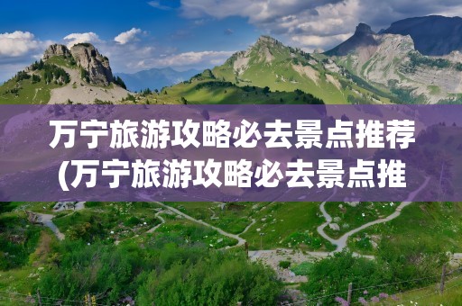 万宁旅游攻略必去景点推荐(万宁旅游攻略必去景点推荐一下)