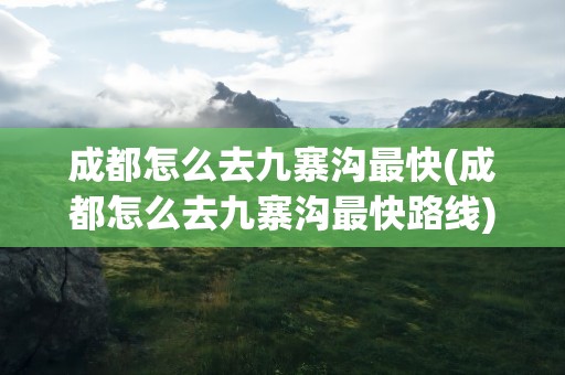 成都怎么去九寨沟最快(成都怎么去九寨沟最快路线)