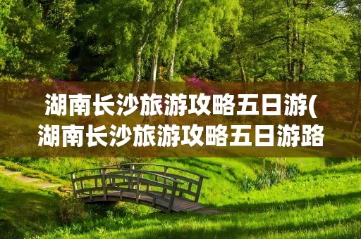 湖南长沙旅游攻略五日游(湖南长沙旅游攻略五日游路线)