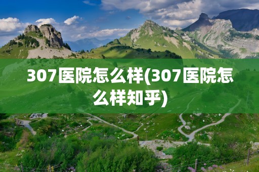 307医院怎么样(307医院怎么样知乎)