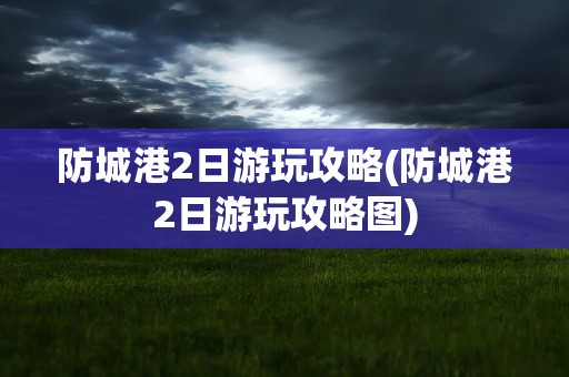 防城港2日游玩攻略(防城港2日游玩攻略图)