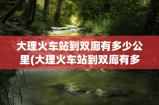 大理火车站到双廊有多少公里(大理火车站到双廊有多少公里路)
