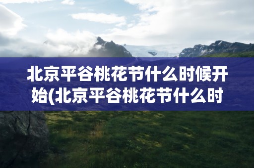 北京平谷桃花节什么时候开始(北京平谷桃花节什么时候开始的)