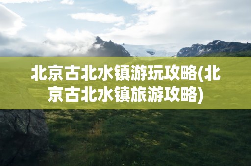北京古北水镇游玩攻略(北京古北水镇旅游攻略)