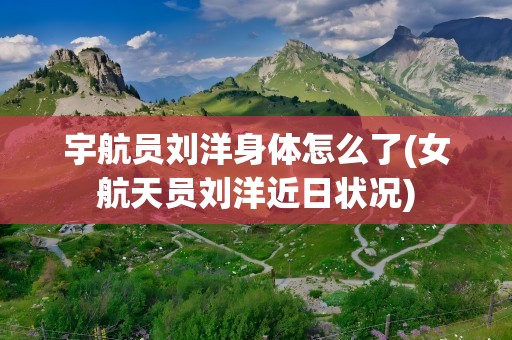 宇航员刘洋身体怎么了(女航天员刘洋近日状况)