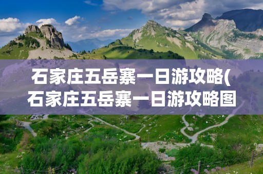 石家庄五岳寨一日游攻略(石家庄五岳寨一日游攻略图)