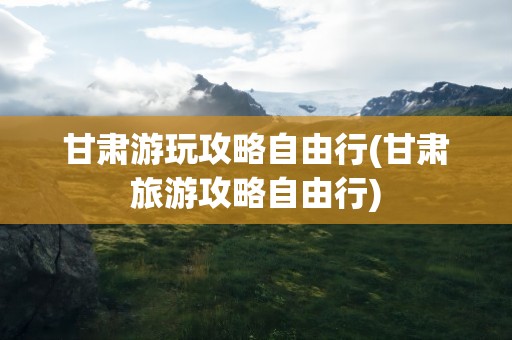 甘肃游玩攻略自由行(甘肃旅游攻略自由行)