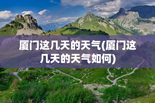 厦门这几天的天气(厦门这几天的天气如何)