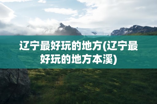 辽宁最好玩的地方(辽宁最好玩的地方本溪)