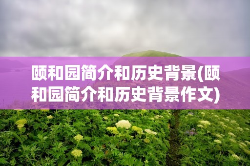 颐和园简介和历史背景(颐和园简介和历史背景作文)