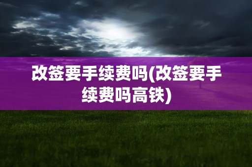 改签要手续费吗(改签要手续费吗高铁)