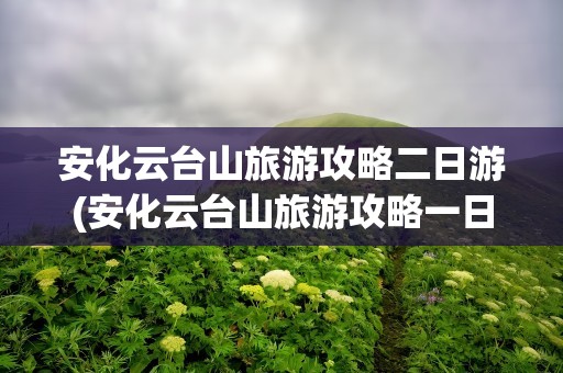 安化云台山旅游攻略二日游(安化云台山旅游攻略一日游)