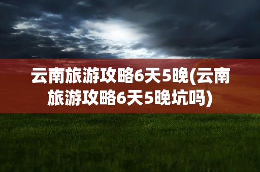 云南旅游攻略6天5晚(云南旅游攻略6天5晚坑吗)