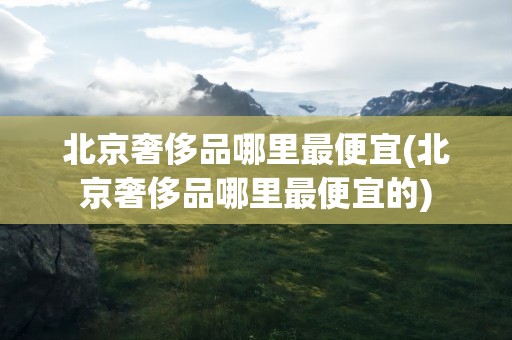 北京奢侈品哪里最便宜(北京奢侈品哪里最便宜的)