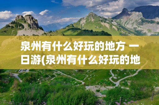 泉州有什么好玩的地方 一日游(泉州有什么好玩的地方 一日游景点)