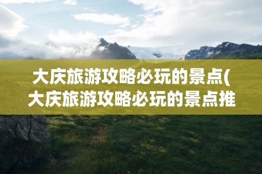 大庆旅游攻略必玩的景点(大庆旅游攻略必玩的景点推荐)