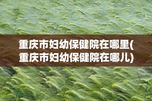 重庆市妇幼保健院在哪里(重庆市妇幼保健院在哪儿)