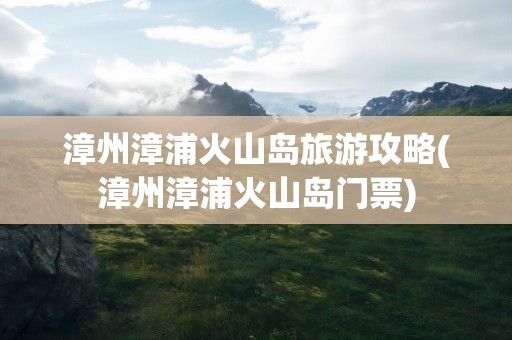 漳州漳浦火山岛旅游攻略(漳州漳浦火山岛门票)