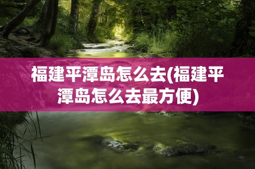 福建平潭岛怎么去(福建平潭岛怎么去最方便)