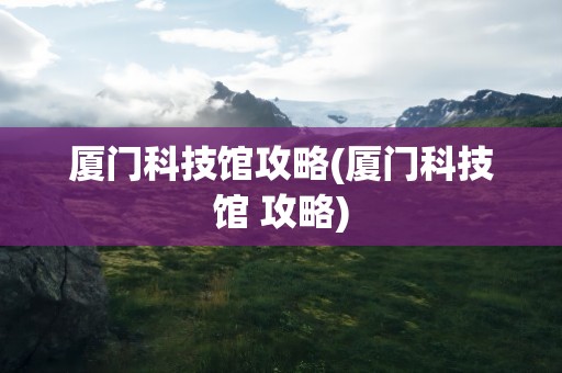 厦门科技馆攻略(厦门科技馆 攻略)