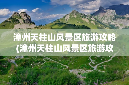 漳州天柱山风景区旅游攻略(漳州天柱山风景区旅游攻略图)