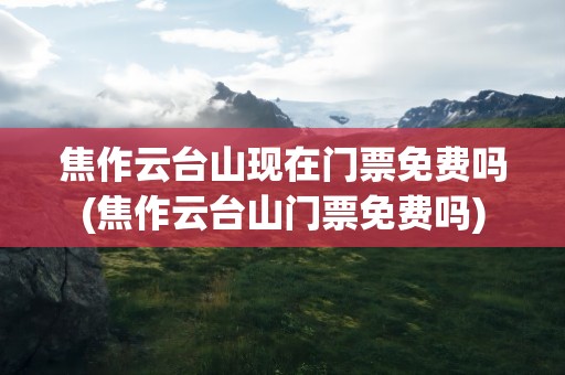 焦作云台山现在门票免费吗(焦作云台山门票免费吗)