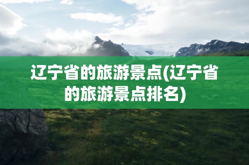辽宁省的旅游景点(辽宁省的旅游景点排名)