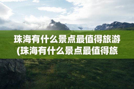 珠海有什么景点最值得旅游(珠海有什么景点最值得旅游的)