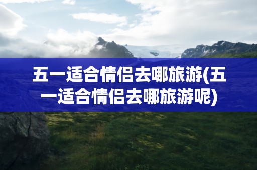 五一适合情侣去哪旅游(五一适合情侣去哪旅游呢)
