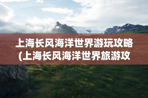 上海长风海洋世界游玩攻略(上海长风海洋世界旅游攻略)