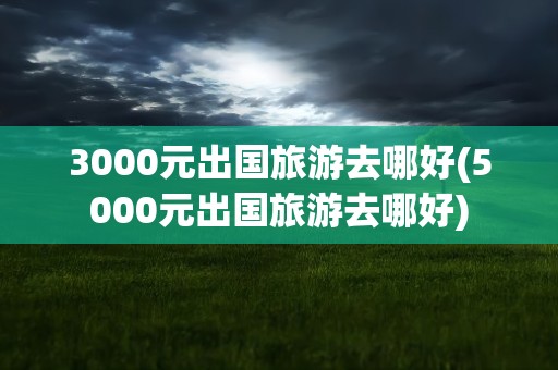 3000元出国旅游去哪好(5000元出国旅游去哪好)