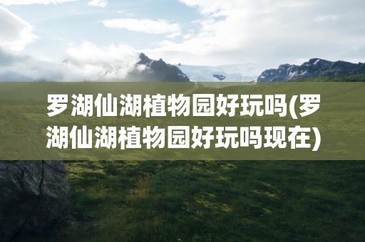 罗湖仙湖植物园好玩吗(罗湖仙湖植物园好玩吗现在)