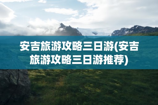 安吉旅游攻略三日游(安吉旅游攻略三日游推荐)