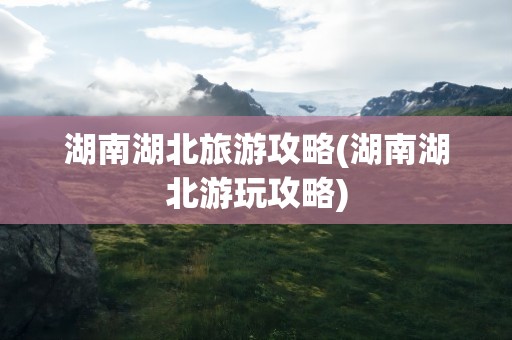 湖南湖北旅游攻略(湖南湖北游玩攻略)