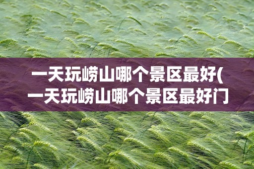 一天玩崂山哪个景区最好(一天玩崂山哪个景区最好门票多少钱)