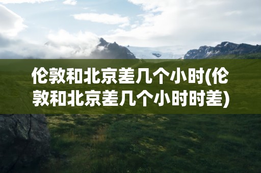 伦敦和北京差几个小时(伦敦和北京差几个小时时差)