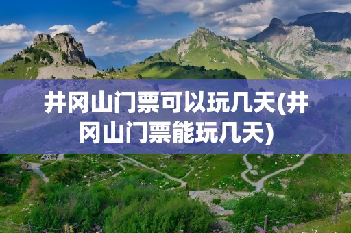 井冈山门票可以玩几天(井冈山门票能玩几天)