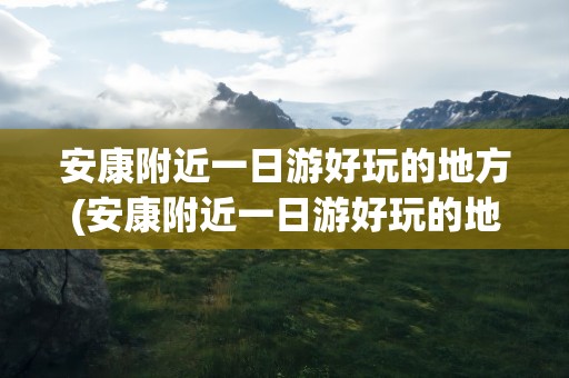 安康附近一日游好玩的地方(安康附近一日游好玩的地方推荐)