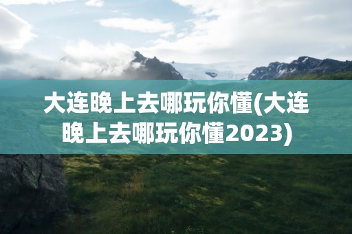 大连晚上去哪玩你懂(大连晚上去哪玩你懂2023)