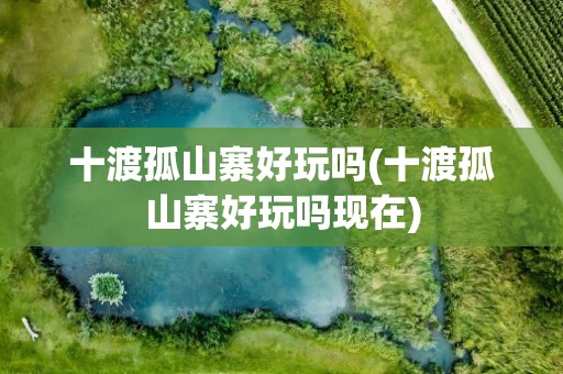 十渡孤山寨好玩吗(十渡孤山寨好玩吗现在)